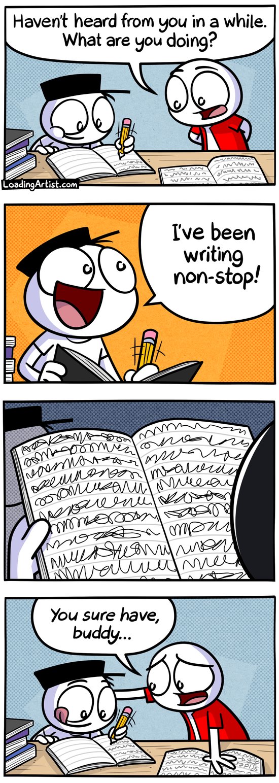 4-panel Loading Artist comic.
Panel 1: Red guy finds Hat guy surrounded by stacks of books, scribbling furiously. "Haven't heard from you in a while. What are you doing?"
Panel 2: Hat guy glances up with wild enthusiasm, not slowing down for a second. "I've been writing non-stop!"
Panel 3: Red guy picks up one of the books. The pages are filled with unhinged, illegible scribbles.
Panel 4: Hat guy continues writing with a blissful grin. Red guy places a gentle hand on his shoulder, smiling sympathetically. "You sure have, buddy..." 4-panel Loading Artist comic.
Panel 1: Red guy finds Hat guy surrounded by stacks of books, scribbling furiously. "Haven't heard from you in a while. What are you doing?"
Panel 2: Hat guy glances up with wild enthusiasm, not slowing down for a second. "I've been writing non-stop!"
Panel 3: Red guy picks up one of the books. The pages are filled with unhinged, illegible scribbles.
Panel 4: Hat guy continues writing with a blissful grin. Red guy places a gentle hand on his shoulder, smiling sympathetically. "You sure have, buddy..."