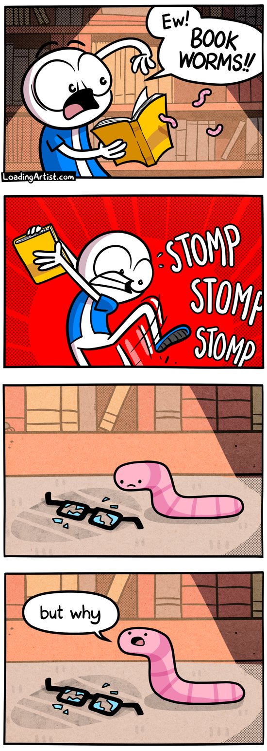 4-panel Loading Artist comic. 1: A man screams “EW! BOOK WORMS!!” while shaking worms out of a book. 2: He stomps furiously off frame. 3: Close-up of the floor where a sad worm sits beside broken glasses. 4: The worm looks up and asks “but why” 4-panel Loading Artist comic. 1: A man screams “EW! BOOK WORMS!!” while shaking worms out of a book. 2: He stomps furiously off frame. 3: Close-up of the floor where a sad worm sits beside broken glasses. 4: The worm looks up and asks “but why”